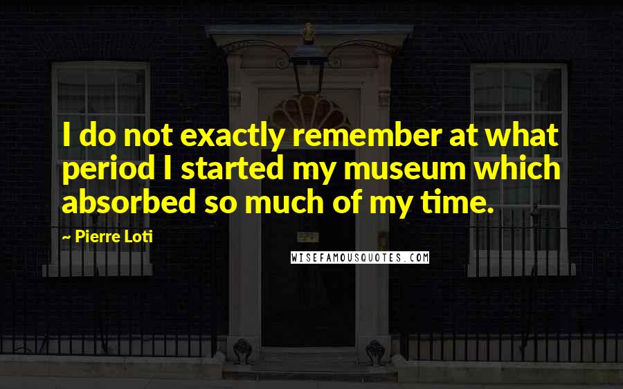 Pierre Loti Quotes: I do not exactly remember at what period I started my museum which absorbed so much of my time.