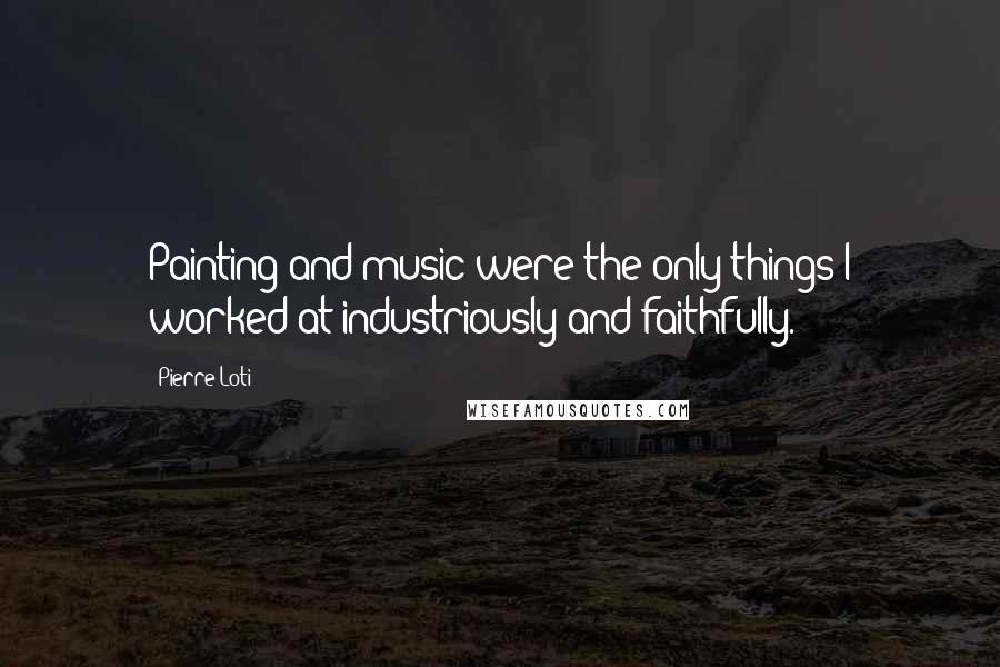 Pierre Loti Quotes: Painting and music were the only things I worked at industriously and faithfully.