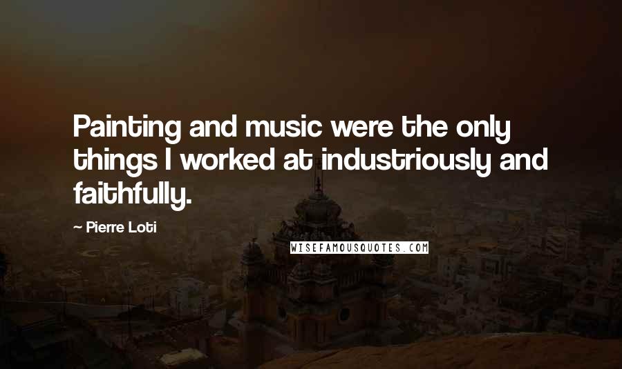 Pierre Loti Quotes: Painting and music were the only things I worked at industriously and faithfully.