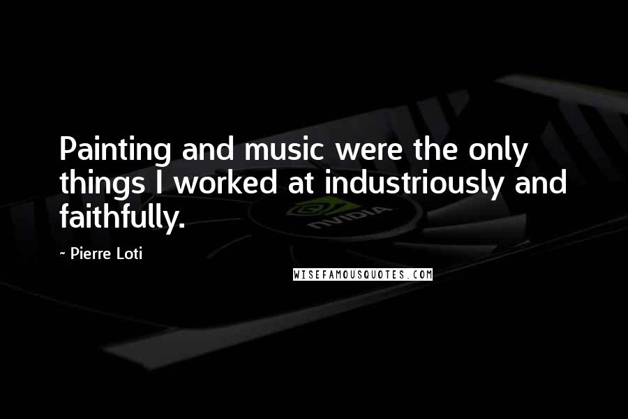 Pierre Loti Quotes: Painting and music were the only things I worked at industriously and faithfully.