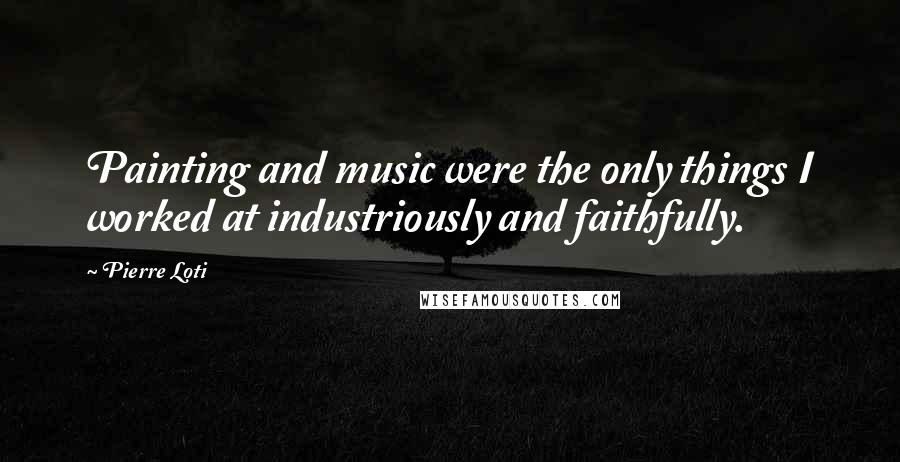 Pierre Loti Quotes: Painting and music were the only things I worked at industriously and faithfully.