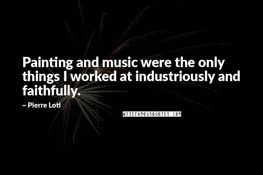 Pierre Loti Quotes: Painting and music were the only things I worked at industriously and faithfully.