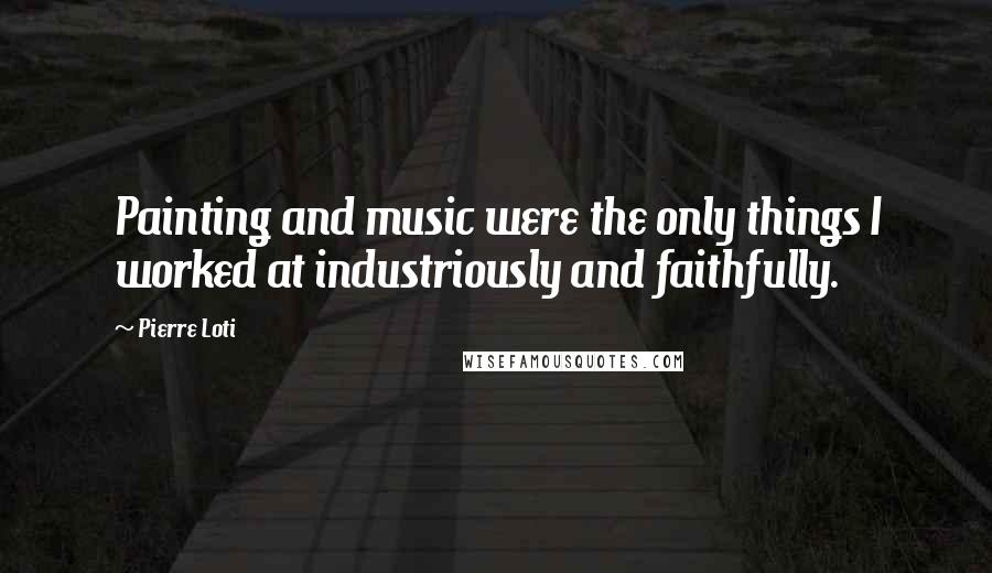 Pierre Loti Quotes: Painting and music were the only things I worked at industriously and faithfully.