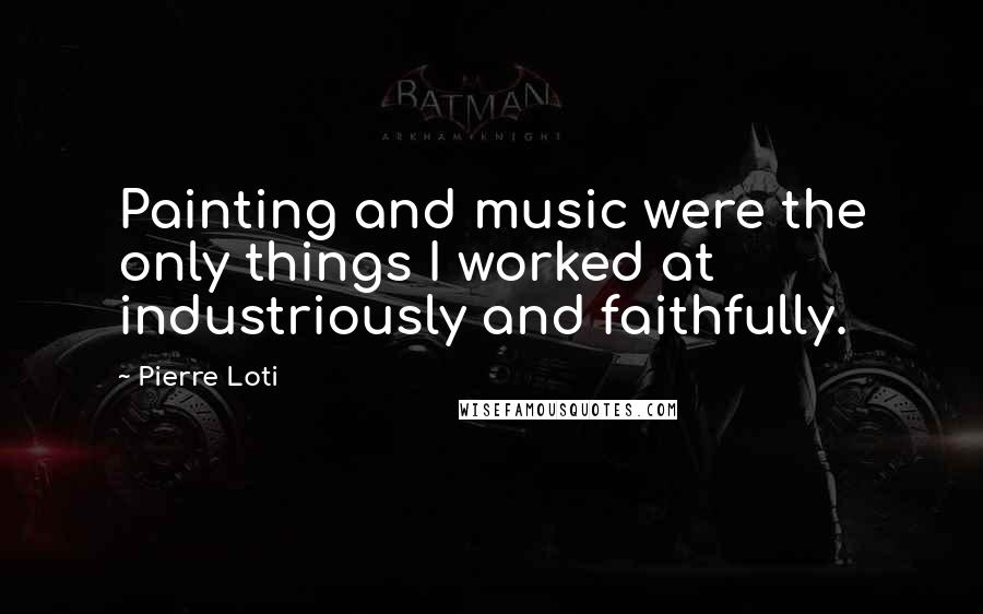 Pierre Loti Quotes: Painting and music were the only things I worked at industriously and faithfully.