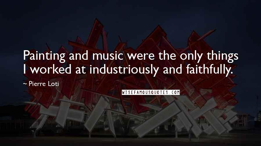 Pierre Loti Quotes: Painting and music were the only things I worked at industriously and faithfully.