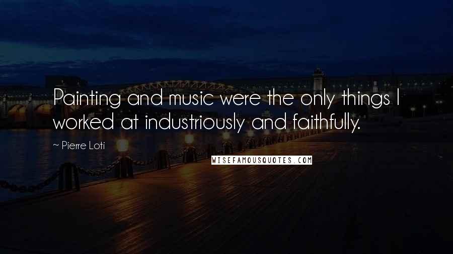 Pierre Loti Quotes: Painting and music were the only things I worked at industriously and faithfully.