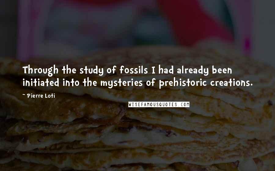 Pierre Loti Quotes: Through the study of fossils I had already been initiated into the mysteries of prehistoric creations.