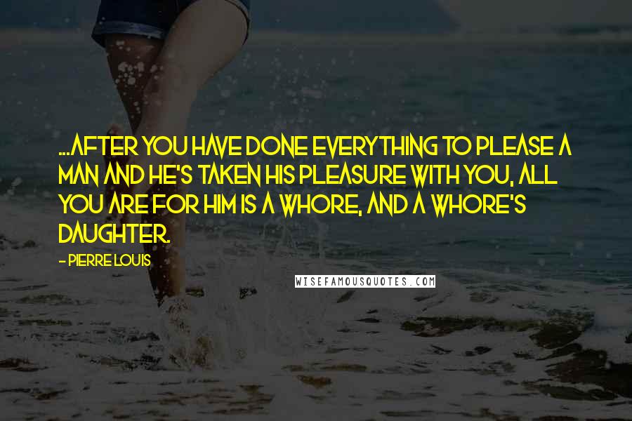 Pierre Louis Quotes: ...After you have done everything to please a man and he's taken his pleasure with you, all you are for him is a whore, and a whore's daughter.