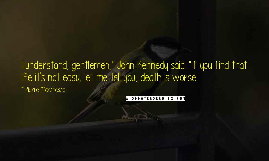 Pierre Marshesso Quotes: I understand, gentlemen," John Kennedy said. "If you find that life it's not easy, let me tell you, death is worse.