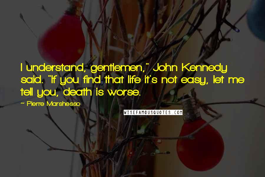 Pierre Marshesso Quotes: I understand, gentlemen," John Kennedy said. "If you find that life it's not easy, let me tell you, death is worse.