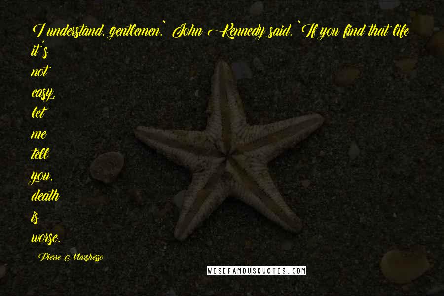 Pierre Marshesso Quotes: I understand, gentlemen," John Kennedy said. "If you find that life it's not easy, let me tell you, death is worse.