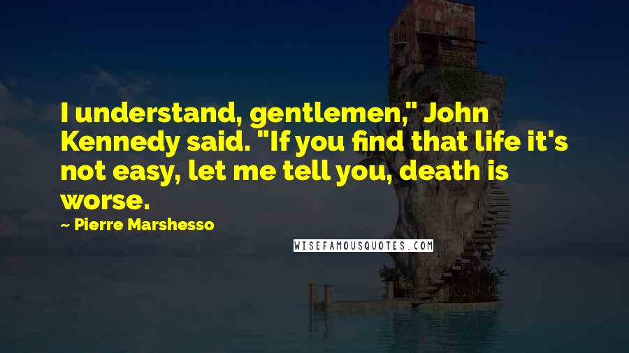 Pierre Marshesso Quotes: I understand, gentlemen," John Kennedy said. "If you find that life it's not easy, let me tell you, death is worse.