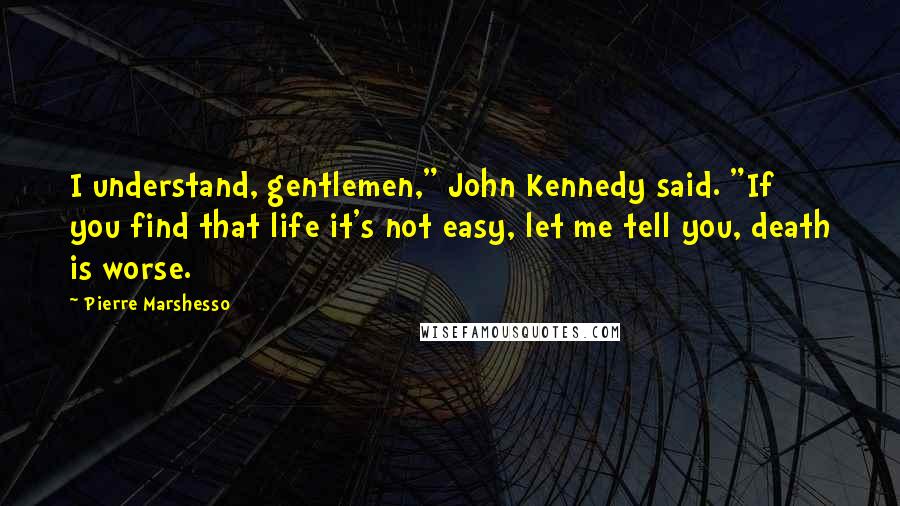 Pierre Marshesso Quotes: I understand, gentlemen," John Kennedy said. "If you find that life it's not easy, let me tell you, death is worse.