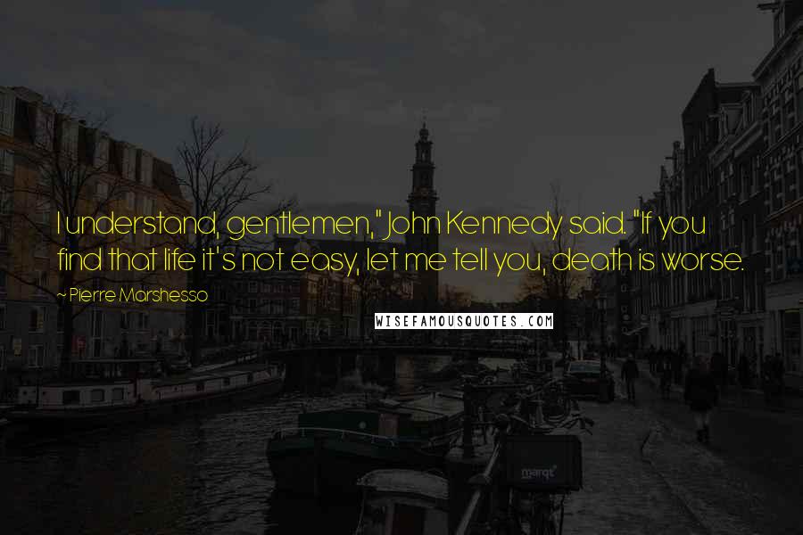 Pierre Marshesso Quotes: I understand, gentlemen," John Kennedy said. "If you find that life it's not easy, let me tell you, death is worse.