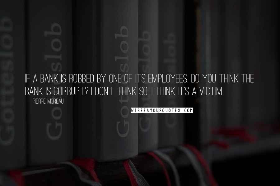 Pierre Moreau Quotes: If a bank is robbed by one of its employees, do you think the bank is corrupt? I don't think so. I think it's a victim.