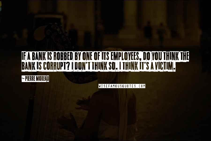 Pierre Moreau Quotes: If a bank is robbed by one of its employees, do you think the bank is corrupt? I don't think so. I think it's a victim.