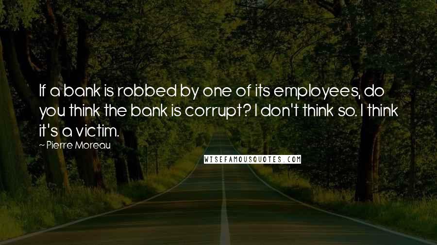 Pierre Moreau Quotes: If a bank is robbed by one of its employees, do you think the bank is corrupt? I don't think so. I think it's a victim.