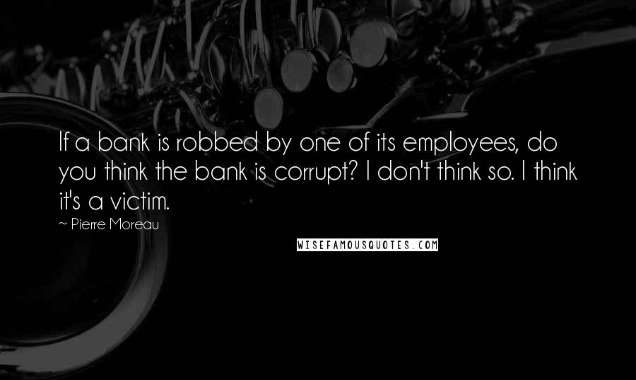 Pierre Moreau Quotes: If a bank is robbed by one of its employees, do you think the bank is corrupt? I don't think so. I think it's a victim.