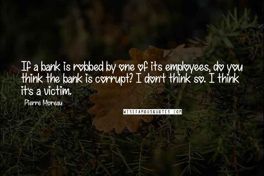Pierre Moreau Quotes: If a bank is robbed by one of its employees, do you think the bank is corrupt? I don't think so. I think it's a victim.