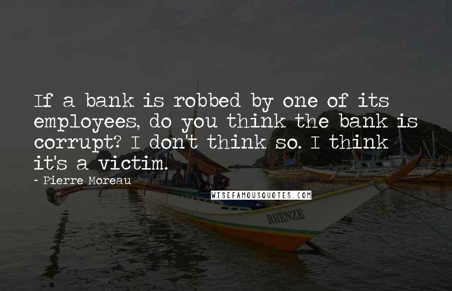 Pierre Moreau Quotes: If a bank is robbed by one of its employees, do you think the bank is corrupt? I don't think so. I think it's a victim.