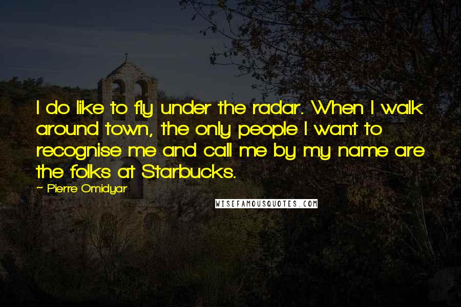 Pierre Omidyar Quotes: I do like to fly under the radar. When I walk around town, the only people I want to recognise me and call me by my name are the folks at Starbucks.