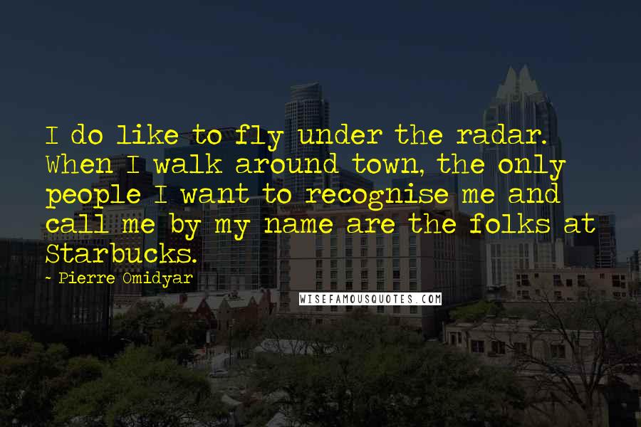 Pierre Omidyar Quotes: I do like to fly under the radar. When I walk around town, the only people I want to recognise me and call me by my name are the folks at Starbucks.