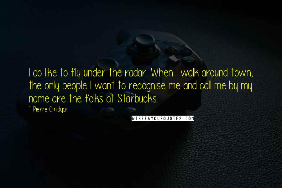 Pierre Omidyar Quotes: I do like to fly under the radar. When I walk around town, the only people I want to recognise me and call me by my name are the folks at Starbucks.