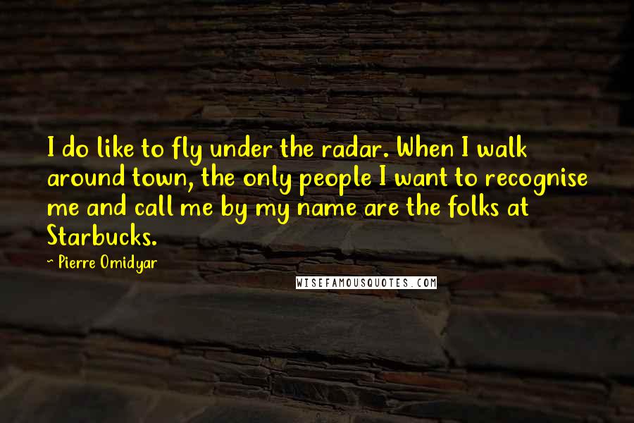 Pierre Omidyar Quotes: I do like to fly under the radar. When I walk around town, the only people I want to recognise me and call me by my name are the folks at Starbucks.