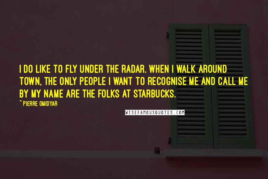 Pierre Omidyar Quotes: I do like to fly under the radar. When I walk around town, the only people I want to recognise me and call me by my name are the folks at Starbucks.