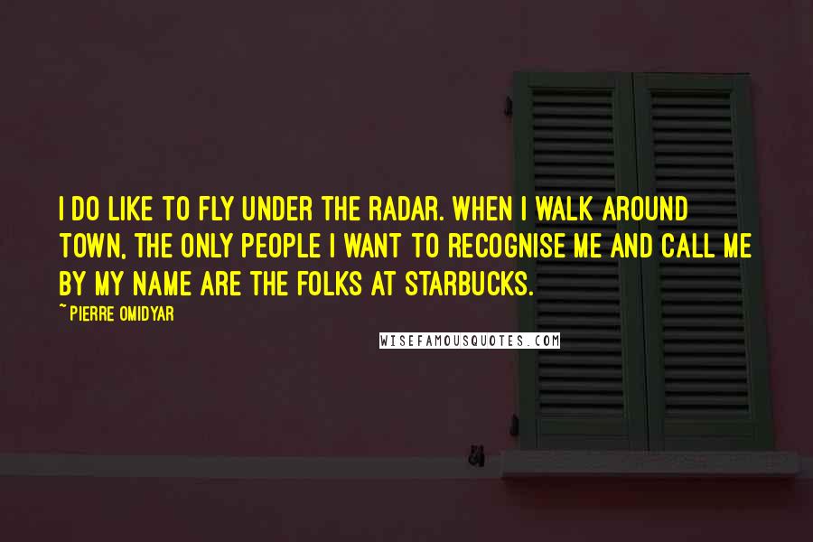 Pierre Omidyar Quotes: I do like to fly under the radar. When I walk around town, the only people I want to recognise me and call me by my name are the folks at Starbucks.