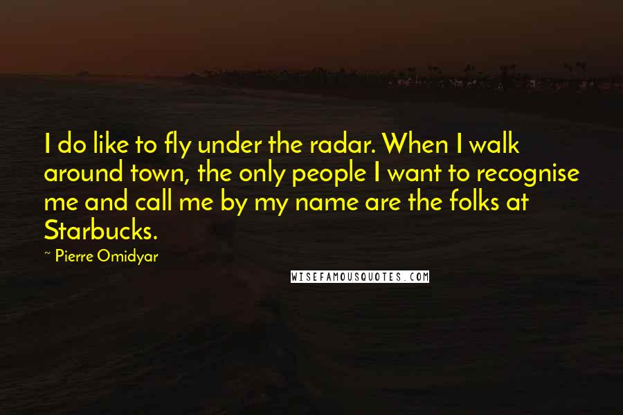 Pierre Omidyar Quotes: I do like to fly under the radar. When I walk around town, the only people I want to recognise me and call me by my name are the folks at Starbucks.