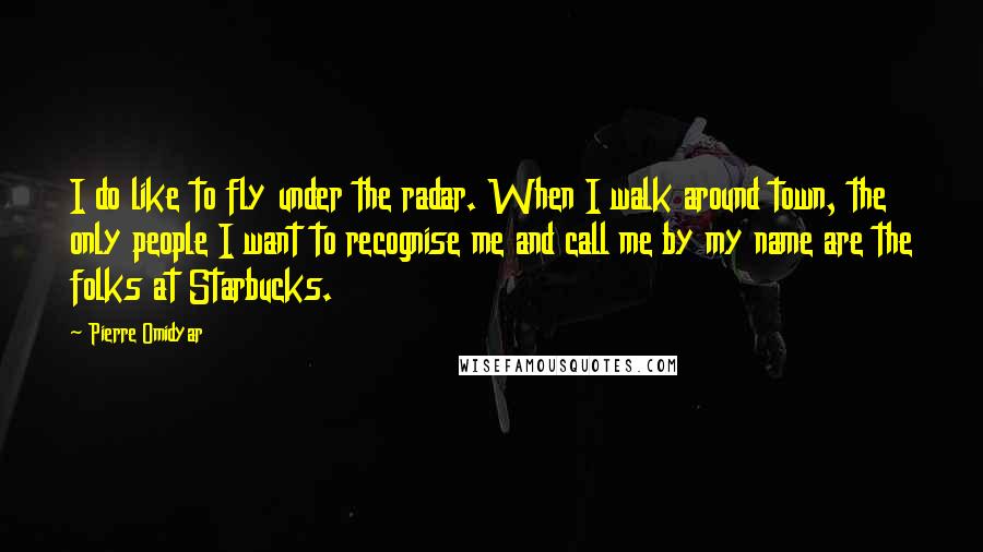 Pierre Omidyar Quotes: I do like to fly under the radar. When I walk around town, the only people I want to recognise me and call me by my name are the folks at Starbucks.