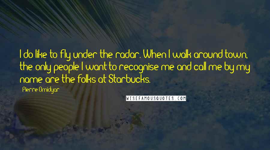 Pierre Omidyar Quotes: I do like to fly under the radar. When I walk around town, the only people I want to recognise me and call me by my name are the folks at Starbucks.