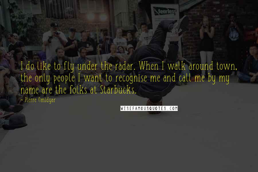 Pierre Omidyar Quotes: I do like to fly under the radar. When I walk around town, the only people I want to recognise me and call me by my name are the folks at Starbucks.