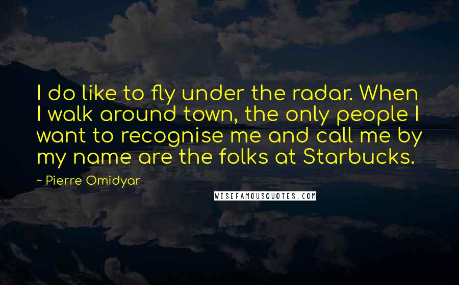 Pierre Omidyar Quotes: I do like to fly under the radar. When I walk around town, the only people I want to recognise me and call me by my name are the folks at Starbucks.