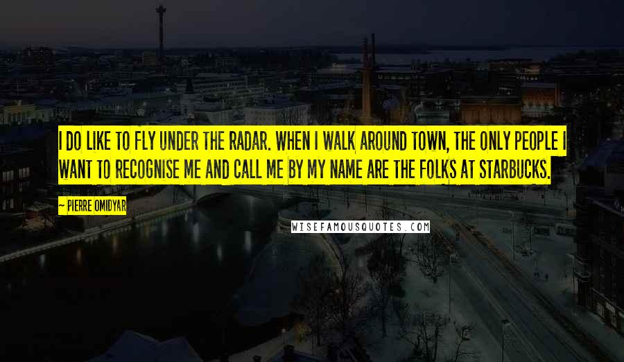 Pierre Omidyar Quotes: I do like to fly under the radar. When I walk around town, the only people I want to recognise me and call me by my name are the folks at Starbucks.