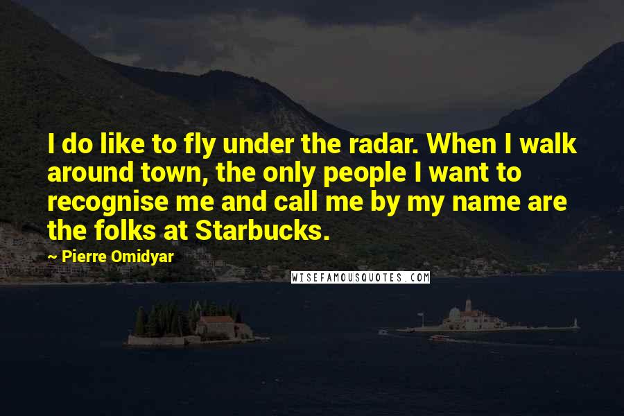 Pierre Omidyar Quotes: I do like to fly under the radar. When I walk around town, the only people I want to recognise me and call me by my name are the folks at Starbucks.