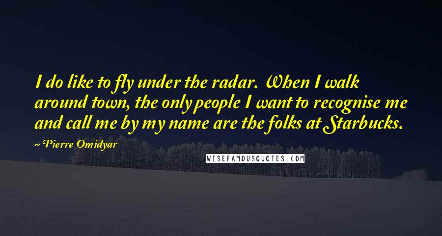 Pierre Omidyar Quotes: I do like to fly under the radar. When I walk around town, the only people I want to recognise me and call me by my name are the folks at Starbucks.