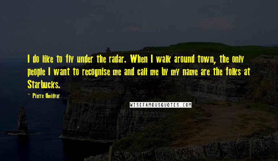 Pierre Omidyar Quotes: I do like to fly under the radar. When I walk around town, the only people I want to recognise me and call me by my name are the folks at Starbucks.