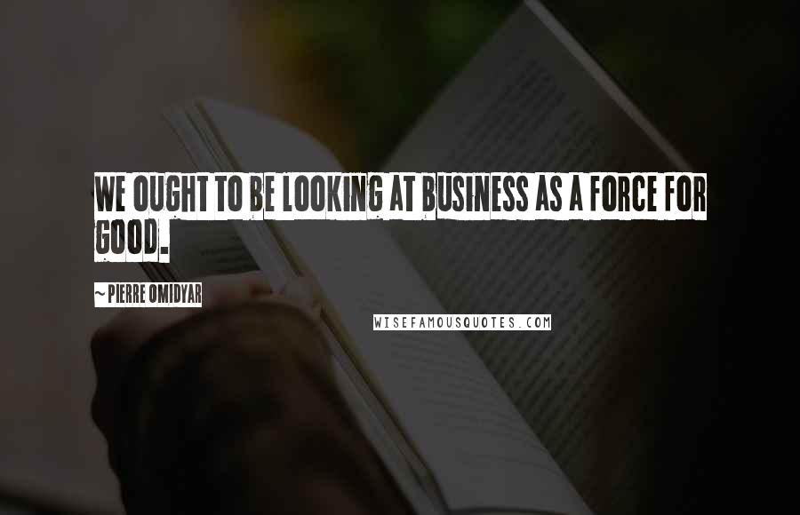 Pierre Omidyar Quotes: We ought to be looking at business as a force for good.