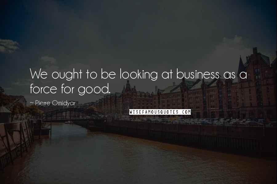 Pierre Omidyar Quotes: We ought to be looking at business as a force for good.