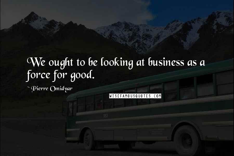 Pierre Omidyar Quotes: We ought to be looking at business as a force for good.