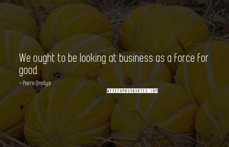 Pierre Omidyar Quotes: We ought to be looking at business as a force for good.
