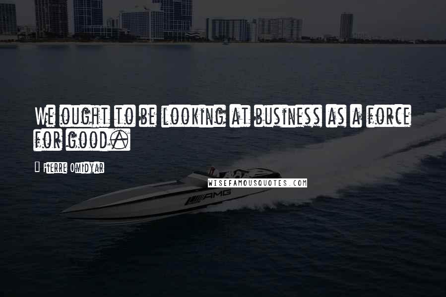 Pierre Omidyar Quotes: We ought to be looking at business as a force for good.