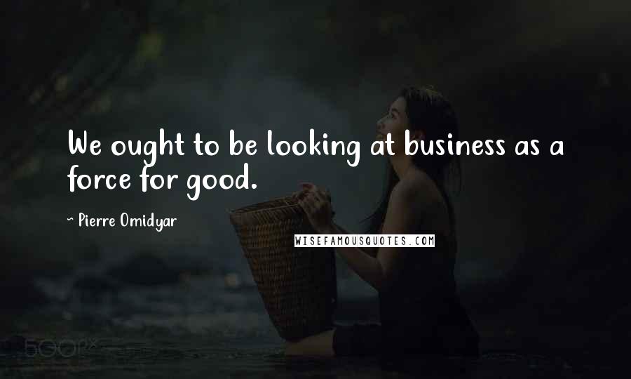 Pierre Omidyar Quotes: We ought to be looking at business as a force for good.