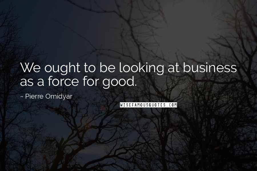 Pierre Omidyar Quotes: We ought to be looking at business as a force for good.