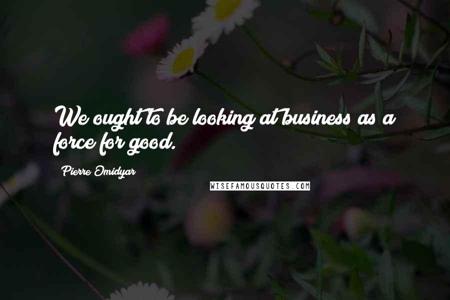 Pierre Omidyar Quotes: We ought to be looking at business as a force for good.