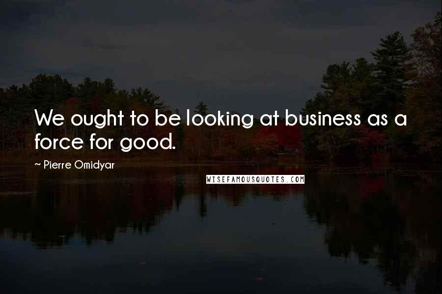 Pierre Omidyar Quotes: We ought to be looking at business as a force for good.