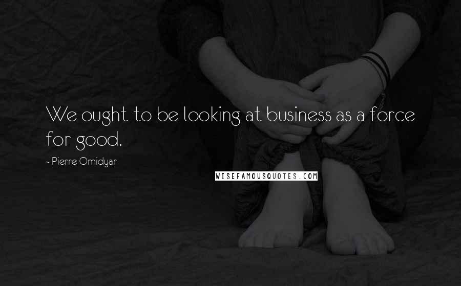 Pierre Omidyar Quotes: We ought to be looking at business as a force for good.