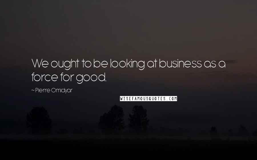 Pierre Omidyar Quotes: We ought to be looking at business as a force for good.